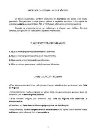 4 
MICROORGANISMOS – O que são??????? 
Os microorganismos, também chamados de micróbios, são seres vivos muito pequenos. Eles possuem uma ou poucas células e só podem ser vistos com a ajuda de um microscópio que aumenta de 400 a 1000 vezes o tamanho do microorganismo. 
Quando os microorganismos se multiplicam e chegam aos milhões, formam colônias, que podem ser vistas sem a ajuda de microscópio. 
O Que Prevenir ou Evitar??????? 
1. Que os microorganismos contaminem os alimentos 
2. Que os microorganismos sobrevivam nos alimentos. 
3. Que ocorra a recontaminação dos alimentos. 
4. Que os microorganismos se multipliquem nos alimentos. 
Onde se encontram???????? 
- Eles se encontram em todos os lugares e chegam aos alimentos, geralmente, pela falta de higiene. 
- Microorganismos muito perigosos, de vários tipos, são passados das pessoas para os alimentos, por falta de higiene pessoal. 
- Eles também chegam aos alimentos pela falta de higiene nos utensílios e equipamentos. 
- E também por falta de cuidados na preparação e na distribuição. 
- Nos alimentos, os microorganismos se multiplicam muito rápido se não houver certos cuidados, especialmente com a temperatura. 
 