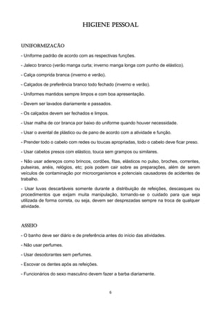6 
HIGIENE PESSOAL 
Uniformização 
- Uniforme padrão de acordo com as respectivas funções. 
- Jaleco branco (verão manga curta; inverno manga longa com punho de elástico). 
- Calça comprida branca (inverno e verão). 
- Calçados de preferência branco todo fechado (inverno e verão). 
- Uniformes mantidos sempre limpos e com boa apresentação. 
- Devem ser lavados diariamente e passados. 
- Os calçados devem ser fechados e limpos. 
- Usar malha de cor branca por baixo do uniforme quando houver necessidade. 
- Usar o avental de plástico ou de pano de acordo com a atividade e função. 
- Prender todo o cabelo com redes ou toucas apropriadas, todo o cabelo deve ficar preso. 
- Usar cabelos presos com elástico, touca sem grampos ou similares. 
- Não usar adereços como brincos, cordões, fitas, elásticos no pulso, broches, correntes, pulseiras, anéis, relógios, etc; pois podem cair sobre as preparações, além de serem veículos de contaminação por microorganismos e potenciais causadores de acidentes de trabalho. 
- Usar luvas descartáveis somente durante a distribuição de refeições, descasques ou procedimentos que exijam muita manipulação, tornando-se o cuidado para que seja utilizada de forma correta, ou seja, devem ser desprezadas sempre na troca de qualquer atividade. 
Asseio 
- O banho deve ser diário e de preferência antes do início das atividades. 
- Não usar perfumes. 
- Usar desodorantes sem perfumes. 
- Escovar os dentes após as refeições. 
- Funcionários do sexo masculino devem fazer a barba diariamente.  