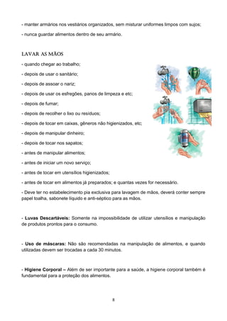 8 
- manter armários nos vestiários organizados, sem misturar uniformes limpos com sujos; 
- nunca guardar alimentos dentro de seu armário. 
Lavar as mãos 
- quando chegar ao trabalho; 
- depois de usar o sanitário; 
- depois de assoar o nariz; 
- depois de usar os esfregões, panos de limpeza e etc; 
- depois de fumar; 
- depois de recolher o lixo ou resíduos; 
- depois de tocar em caixas, gêneros não higienizados, etc; 
- depois de manipular dinheiro; 
- depois de tocar nos sapatos; 
- antes de manipular alimentos; 
- antes de iniciar um novo serviço; 
- antes de tocar em utensílios higienizados; 
- antes de tocar em alimentos já preparados; e quantas vezes for necessário. 
- Deve ter no estabelecimento pia exclusiva para lavagem de mãos, deverá conter sempre papel toalha, sabonete líquido e anti-séptico para as mãos. 
- Luvas Descartáveis: Somente na impossibilidade de utilizar utensílios e manipulação de produtos prontos para o consumo. 
- Uso de máscaras: Não são recomendadas na manipulação de alimentos, e quando utilizadas devem ser trocadas a cada 30 minutos. 
- Higiene Corporal – Além de ser importante para a saúde, a higiene corporal também é fundamental para a proteção dos alimentos. 
 