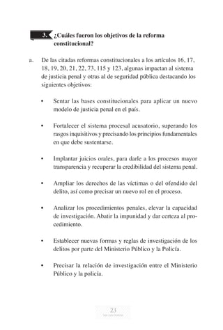 23
¿Cuáles fueron los objetivos de la reforma
constitucional?
a.	 De las citadas reformas constitucionales a los artículos 16, 17,
18, 19, 20, 21, 22, 73, 115 y 123, algunas impactan al sistema
de justicia penal y otras al de seguridad pública destacando los
siguientes objetivos:
•	 Sentar las bases constitucionales para aplicar un nuevo
modelo de justicia penal en el país.
•	 Fortalecer el sistema procesal acusatorio, superando los
rasgos inquisitivos y precisando los principios fundamentales
en que debe sustentarse.
•	 Implantar juicios orales, para darle a los procesos mayor
transparencia y recuperar la credibilidad del sistema penal.
•	 Ampliar los derechos de las víctimas o del ofendido del
delito, así como precisar un nuevo rol en el proceso.
•	 Analizar los procedimientos penales, elevar la capacidad
de investigación. Abatir la impunidad y dar certeza al pro-
cedimiento.
•	 Establecer nuevas formas y reglas de investigación de los
delitos por parte del Ministerio Público y la Policía.
•	 Precisar la relación de investigación entre el Ministerio
Público y la policía.
3.
 