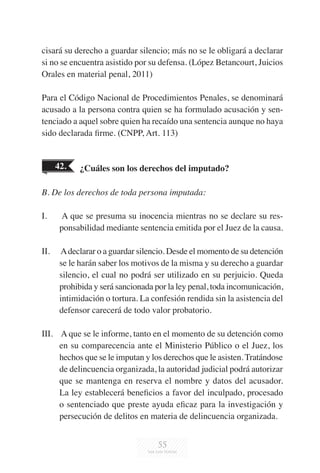 55
cisará su derecho a guardar silencio; más no se le obligará a declarar
si no se encuentra asistido por su defensa. (López Betancourt, Juicios
Orales en material penal, 2011)
Para el Código Nacional de Procedimientos Penales, se denominará
acusado a la persona contra quien se ha formulado acusación y sen-
tenciado a aquel sobre quien ha recaído una sentencia aunque no haya
sido declarada firme. (CNPP, Art. 113)
42. ¿Cuáles son los derechos del imputado?
B. De los derechos de toda persona imputada:
I.	 A que se presuma su inocencia mientras no se declare su res-
ponsabilidad mediante sentencia emitida por el Juez de la causa.
II.	 Adeclarar o a guardar silencio. Desde el momento de su detención
se le harán saber los motivos de la misma y su derecho a guardar
silencio, el cual no podrá ser utilizado en su perjuicio. Queda
prohibida y será sancionada por la ley penal, toda incomunicación,
intimidación o tortura. La confesión rendida sin la asistencia del
defensor carecerá de todo valor probatorio.
III.	 A que se le informe, tanto en el momento de su detención como
en su comparecencia ante el Ministerio Público o el Juez, los
hechos que se le imputan y los derechos que le asisten. Tratándose
de delincuencia organizada, la autoridad judicial podrá autorizar
que se mantenga en reserva el nombre y datos del acusador.
La ley establecerá beneficios a favor del inculpado, procesado
o sentenciado que preste ayuda eficaz para la investigación y
persecución de delitos en materia de delincuencia organizada.
 