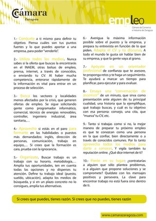  
    1.- Conócete a ti mismo para definir tu        6.- Averigua la máxima información
    objetivo. Piensa cuáles son tus puntos         posible sobre el puesto y la empresa, y
    fuertes y lo que puedes aportar a una          prepara tu entrevista en función de lo que
    empresa, para poder “venderlo”.                piden. Adapta el CV y tu discurso. A
                                                   todo el mundo le gusta oír hablar bien de
    2.- Utiliza todos los medios. Nunca            su empresa, y que la gente vaya al grano.
    sabes si la oferta que buscas la encontrarás
    en el INAEM, otras bolsas de empleo,           7.-  Apóyate en un orientador
    prensa, internet, a través de conocidos,       profesional de confianza que te asesore,
    o enviando tu CV. Al haber mucha               te proponga retos y te haga un seguimiento.
    competencia, enterarse rápidamente de          Te ayudará a marcar un tiempo para
    la información es vital para entrar en un      planificar, para ejecutar y para evaluar.
    proceso de selección.
                                                   8.- Ensaya una “conversación de
    3.- Busca los sectores y localidades           ascensor” de un minuto, que sirva como
    menos afectados por la crisis, que generen     presentación ante alguien de: tu principal
    ofertas de empleo. Se sigue solicitando        cualidad, una historia que la ejemplifique,
    gente como programador informático,            qué trabajo buscas, y cuál es tu objetivo
    comercial, técnico de energías renovables,     con esa persona: consejo, una cita, que
    controller, ingeniero industrial, área         “mueva” tu CV, etc.
    sanitaria,…
                                                   9.- Tanto si trabajas como si no, la mejor
    4.- Aprovecha si estás en el paro para         manera de preparar tu próximo empleo
    formarte en las habilidades o puestos          es que te conozcan como una persona
    más demandados: inglés, dirección de           en la que confiar, bien directamente o a
    personas, comunicación, trabajo en             través de conocidos comunes. Por lo tanto
    equipo,… Si crees que la formación es          aprovecha todos los medios para
    cara, prueba con la ignorancia.                darte a conocer. Y vigila también tu
                                                   reputación online. ¿Qué dice internet de ti?
    5.- Organízate. Buscar trabajo es un
    trabajo con su horario, metodología,…          10.- Ponte en su lugar: ¿contratarías
    Amplía tus oportunidades, ten en cuenta        a alguien que sólo plantea problemas,
    todas las opciones y no disperses tu           o a alguien que propone soluciones y se
    atención. Define tu trabajo ideal (puesto,     compromete? Quédate con los mensajes
    sueldo, ubicación), adapta los medios de       positivos y persevera. La clave para
    búsqueda, y si en un plazo concreto no lo      encontrar trabajo no está fuera sino dentro
    consigues, amplía tus alternativas.            de ti.



      Si crees que puedes, tienes razón. Si crees que no puedes, tienes razón



                                                                www.camarazaragoza.com
 