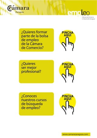 




    ¿Quieres formar
    parte de la bolsa
    de empleo
    de la Cámara
    de Comercio?



    ¿Quieres
    ser mejor
    profesional?




    ¿Conoces
    nuestros cursos
    de búsqueda
    de empleo?




                        www.camarazaragoza.com
 