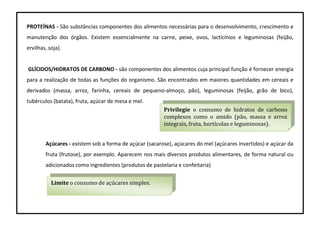 PROTEÍNAS - São substâncias componentes dos alimentos necessárias para o desenvolvimento, crescimento e
manutenção dos órgãos. Existem essencialmente na carne, peixe, ovos, lacticínios e leguminosas (feijão,
ervilhas, soja).
GLÍCIDOS/HIDRATOS DE CARBONO - são componentes dos alimentos cuja principal função é fornecer energia
para a realização de todas as funções do organismo. São encontrados em maiores quantidades em cereais e
derivados (massa, arroz, farinha, cereais de pequeno-almoço, pão), leguminosas (feijão, grão de bico),
tubérculos (batata), fruta, açúcar de mesa e mel.
Açúcares - existem sob a forma de açúcar (sacarose), açúcares do mel (açúcares invertidos) e açúcar da
fruta (frutose), por exemplo. Aparecem nos mais diversos produtos alimentares, de forma natural ou
adicionados como ingredientes (produtos de pastelaria e confeitaria)
Privilegie o consumo de hidratos de carbono
complexos como o amido (pão, massa e arroz
integrais, fruta, hortícolas e leguminosas).
Limite o consumo de açúcares simples.
 