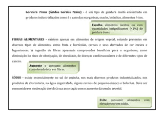 Gordura Trans (Ácidos Gordos Trans) - é um tipo de gordura muito encontrada em
produtos industrializados como é o caso das margarinas, snacks, bolachas, alimentos fritos.
FIBRAS ALIMENTARES - existem apenas em alimentos de origem vegetal, estando presentes em
diversos tipos de alimentos, como fruta e hortícolas, cereais e seus derivados de cor escura e
leguminosas. A ingestão de fibras apresenta comprovados benefícios para o organismo, como
diminuição do risco de obstipação, de obesidade, de doenças cardiovasculares e de diferentes tipos de
cancro.
SÓDIO - existe essencialmente no sal de cozinha, nos mais diversos produtos industrializados, nos
produtos de charcutaria, na água engarrafada, alguns cereais de pequeno-almoço e bolachas. Deve ser
consumido em moderação devido à sua associação com o aumento da tensão arterial.
Escolha alimentos isentos ou com
quantidades insignificantes (<1%) de
gordura trans.
Aumente o consumo alimentos
com elevado teor em fibras.
Evite consumir alimentos com
elevado teor em sódio.
 