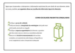 Agora que já aprendeu a interpretar a informação nutricional de um rótulo de um alimento, tenha
em conta, também, as seguintes dicas na escolha dos diferentes tipos de alimento.
COMO ESCOLHER PRODUTOS EMBALADOS
Verifique o prazo de validade
Tenha em atenção a integridade da embalagem: não pode estar
enferrujada, amassada ou rasgada
Verifique o aspecto organoléptico do alimento: o produto
não deve estar com cor, cheiro ou consistência alterada
Observe se o local de armazenamento está em boas
condições, se as prateleiras estão limpas, os frigoríficos e
arcas congeladoras estão a temperatura adequada
 