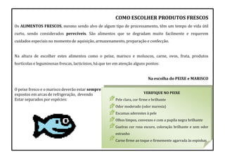 COMO ESCOLHER PRODUTOS FRESCOS
Os ALIMENTOS FRESCOS, mesmo sendo alvo de algum tipo de processamento, têm um tempo de vida útil
curto, sendo considerados perecíveis. São alimentos que se degradam muito facilmente e requerem
cuidados especiais no momento de aquisição, armazenamento, preparação e confecção.
Na altura de escolher estes alimentos como o peixe, marisco e moluscos, carne, ovos, fruta, produtos
hortícolas e leguminosas frescas, lacticínios, há que ter em atenção alguns pontos:
Na escolha do PEIXE e MARISCO
O peixe fresco e o marisco deverão estar sempre
expostos em arcas de refrigeração, devendo
Estar separados por espécies:
VERIFIQUE NO PEIXE
Pele clara, cor firme e brilhante
Odor moderado (odor maresia)
Escamas aderentes à pele
Olhos limpos, convexos e com a pupila negra brilhante
Guelras cor rosa escuro, coloração brilhante e sem odor
estranho
Carne firme ao toque e firmemente agarrada às espinhas
 
