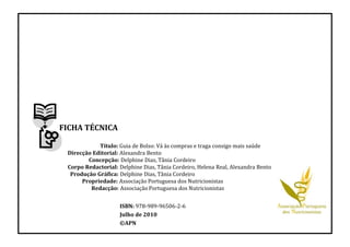 FICHA TÉCNICA
Título: Guia de Bolso: Vá às compras e traga consigo mais saúde
Direcção Editorial: Alexandra Bento
Concepção: Delphine Dias, Tânia Cordeiro
Corpo Redactorial: Delphine Dias, Tânia Cordeiro, Helena Real, Alexandra Bento
Produção Gráfica: Delphine Dias, Tânia Cordeiro
Propriedade: Associação Portuguesa dos Nutricionistas
Redacção: Associação Portuguesa dos Nutricionistas
ISBN: 978-989-96506-2-6
Julho de 2010
©APN
 