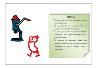 ATENÇÃO:
Quando observar carnes amputadas ou com
sinais de fractura.
A exposição de carne de bovino deve ser
sempre acompanhada de rotulagem.
A carne picada deve ser preferencialmente
preparada pelo operador/manipulador a
pedido do cliente.
Os produtos de charcutaria devem estar
sempre rotulados e não apresentar bolores,
alterações de cheiro, textura, sabor e
viscosidade.
 
