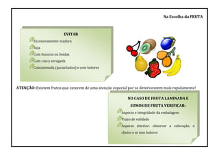EVITAR
Excessivamente madura
Suja
Com fissuras ou fendas
Com casca enrugada
Contaminada (parasitados) e com bolores
NO CASO DE FRUTA LAMINADA E
SUMOS DE FRUTA VERIFICAR:
Aspecto e integridade da embalagem
Prazo de validade
Aspecto interior: observar a coloração, o
cheiro e se tem bolores
Na Escolha da FRUTA
ATENÇÃO: Existem frutos que carecem de uma atenção especial por se deteriorarem mais rapidamente!
 