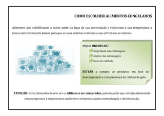 O QUE OBSERVAR?
Integridade das embalagens
Interior das embalagens
Prazo de validade
EVITAR a compra de produtos em fase de
descongelação e com presença de cristais de gelo.
COMO ESCOLHER ALIMENTOS CONGELADOS
Alimentos que solidificaram a maior parte da água da sua constituição e reduziram a sua temperatura a
níveis suficientemente baixos para que as suas enzimas reduzam a sua actividade ao mínimo.
ATENÇÃO: Estes alimentos devem ser os últimos a ser comprados, para impedir que estejam demasiado
tempo expostos à temperatura ambiente e evitarmos assim contaminação e deterioração.
 