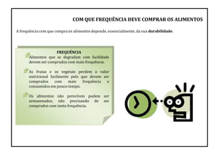 FREQUÊNCIA
Alimentos que se degradam com facilidade
devem ser comprados com mais frequência.
As frutas e os vegetais perdem o valor
nutricional facilmente pelo que devem ser
comprados com mais frequência e
consumidos em pouco tempo.
Os alimentos não perecíveis podem ser
armazenados, não precisando de ser
comprados com tanta frequência.
COM QUE FREQUÊNCIA DEVE COMPRAR OS ALIMENTOS
A frequência com que compra os alimentos depende, essencialmente, da sua durabilidade.
 