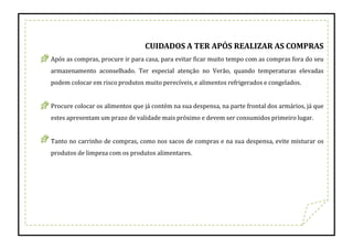 CUIDADOS A TER APÓS REALIZAR AS COMPRAS
Após as compras, procure ir para casa, para evitar ficar muito tempo com as compras fora do seu
armazenamento aconselhado. Ter especial atenção no Verão, quando temperaturas elevadas
podem colocar em risco produtos muito perecíveis, e alimentos refrigerados e congelados.
Procure colocar os alimentos que já contém na sua despensa, na parte frontal dos armários, já que
estes apresentam um prazo de validade mais próximo e devem ser consumidos primeiro lugar.
Tanto no carrinho de compras, como nos sacos de compras e na sua despensa, evite misturar os
produtos de limpeza com os produtos alimentares.
 