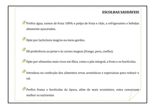 ESCOLHAS SAUDÁVEIS
Prefira água, sumos de fruta 100% e polpa de fruta e chás, a refrigerantes e bebidas
altamente açucaradas.
Opte por lacticínios magros ou meio-gordos.
Dê preferência ao peixe e às carnes magras (frango, peru, coelho).
Opte por alimentos mais ricos em fibra, como o pão integral, a fruta e os hortícolas.
Introduza na confecção dos alimentos ervas aromáticas e especiarias para reduzir o
sal.
Prefira frutas e hortícolas da época, além de mais económico, estes conservam
melhor os nutrientes
 