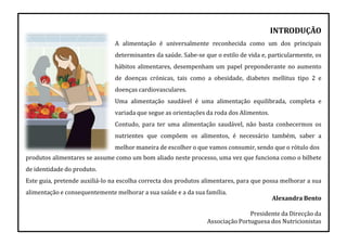 INTRODUÇÃO
A alimentação é universalmente reconhecida como um dos principais
determinantes da saúde. Sabe-se que o estilo de vida e, particularmente, os
hábitos alimentares, desempenham um papel preponderante no aumento
de doenças crónicas, tais como a obesidade, diabetes mellitus tipo 2 e
doenças cardiovasculares.
Uma alimentação saudável é uma alimentação equilibrada, completa e
variada que segue as orientações da roda dos Alimentos.
Contudo, para ter uma alimentação saudável, não basta conhecermos os
nutrientes que compõem os alimentos, é necessário também, saber a
melhor maneira de escolher o que vamos consumir, sendo que o rótulo dos
produtos alimentares se assume como um bom aliado neste processo, uma vez que funciona como o bilhete
de identidade do produto.
Este guia, pretende auxiliá-lo na escolha correcta dos produtos alimentares, para que possa melhorar a sua
alimentação e consequentemente melhorar a sua saúde e a da sua família.
Alexandra Bento
Presidente da Direcção da
Associação Portuguesa dos Nutricionistas
 