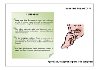 LEMBRE-SE:
Faça uma lista de compras, com o que realmente
precisa de comprar e guie-se por ela no supermercado,
evitando assim, a compra de alimentos desnecessários.
Não vá ao supermercado com fome, pois assim é
mais difícil controlar os impulsos e comprar alimentos
altamente calóricos.
Vá às compras sozinho: Todas as vezes que for
acompanhado, principalmente por crianças, a
probabilidade de comprar mais produtos desnecessários
aumenta.
Não deixe passar muito tempo entre uma compra e
outra, pois tende a comprar mais produtos supérfluos.
Agora sim, está pronto para ir às compras!
ANTES DE SAIR DE CASA
 