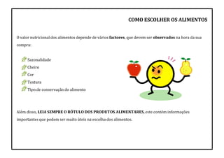 COMO ESCOLHER OS ALIMENTOS
O valor nutricional dos alimentos depende de vários factores, que devem ser observados na hora da sua
compra:
Sazonalidade
Cheiro
Cor
Textura
Tipo de conservação do alimento
Além disso, LEIA SEMPRE O RÓTULO DOS PRODUTOS ALIMENTARES, este contém informações
importantes que podem ser muito úteis na escolha dos alimentos.
 