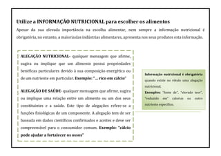 Utilize a INFORMAÇÃO NUTRICIONAL para escolher os alimentos
Apesar da sua elevada importância na escolha alimentar, nem sempre a informação nutricional é
obrigatória, no entanto, a maioria das indústrias alimentares, apresenta nos seus produtos esta informação.
Informação nutricional é obrigatória
quando existe no rótulo uma alegação
nutricional.
Exemplos: “fonte de”, “elevado teor”,
“reduzido em” calorias ou outro
nutriente específico.
ALEGAÇÃO NUTRICIONAL- qualquer mensagem que afirme,
sugira ou implique que um alimento possui propriedades
benéficas particulares devido à sua composição energética ou
de um nutriente em particular. Exemplo: “… rico em cálcio”
ALEGAÇÃO DE SAÚDE- qualquer mensagem que afirme, sugira
ou implique uma relação entre um alimento ou um dos seus
constituintes e a saúde. Este tipo de alegações refere-se a
funções fisiológicas de um componente. A alegação tem de ser
baseada em dados científicos confirmados e aceites e deve ser
compreensível para o consumidor comum. Exemplo: “cálcio
pode ajudar a fortalecer os ossos”
 