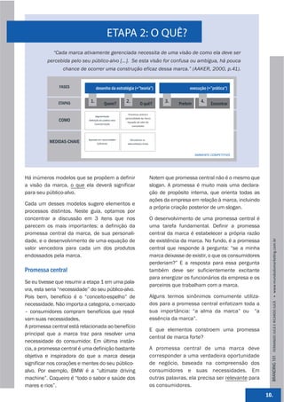 ETAPA 2: O QUÊ?
             “Cada marca ativamente gerenciada necessita de uma visão de como ela deve ser
          percebida pelo seu público-alvo [...]. Se esta visão for confusa ou ambígua, há pouca
                 chance de ocorrer uma construção eficaz dessa marca.” (AAKER, 2000, p.41).


               FASES               desenho da estratégia (=”teoria”)                              execução (=”prática”)


               ETAPAS         1.          Quem?
                                                        2.           O quê?
                                                                                      3.    Preferir
                                                                                                          4.    Encontrar

                                                          Promessa central e 
                                   Segmentação
                                                        personalidade da marca
               COMO          Deﬁnição do público‐alvo
                                                         Equação de valor do 
                                 Caracterização
                                                             consumidor




                            Baseado em necessidades        Vencedoras vs. 
           MEDIDAS-CHAVE            Suﬁciente            alterna,va(s)‐chave



                                                                                                       AMBIENTE COMPETITIVO




Há inúmeros modelos que se propõem a definir                                    Notem que promessa central não é o mesmo que
a visão da marca, o que ela deverá significar                                   slogan. A promessa é muito mais uma declara-
para seu público-alvo.                                                          ção de propósito interna, que orienta todas as
                                                                                ações da empresa em relação à marca, incluindo
Cada um desses modelos sugere elementos e
                                                                                a própria criação posterior de um slogan.
processos distintos. Neste guia, optamos por
concentrar a discussão em 3 itens que nos                                       O desenvolvimento de uma promessa central é
parecem os mais importantes: a definição da                                     uma tarefa fundamental. Definir a promessa
promessa central da marca, de sua personali-                                    central da marca é estabelecer a própria razão
dade, e o desenvolvimento de uma equação de                                     de existência da marca. No fundo, é a promessa




                                                                                                                                     BRANDING 101 FERNANDO JUCÁ E RICARDO JUCÁ         www.mundodomarke,ng.com.br
valor vencedora para cada um dos produtos                                       central que responde à pergunta: “se a minha
endossados pela marca.                                                          marca deixasse de existir, o que os consumidores
                                                                                perderiam?” E a resposta para essa pergunta
Promessa central                                                                também deve ser suficientemente excitante
                                                                                para energizar os funcionários da empresa e os
Se eu tivesse que resumir a etapa 1 em uma pala-
                                                                                parceiros que trabalham com a marca.
vra, esta seria “necessidade” do seu público-alvo.
Pois bem, benefício é o “conceito-espelho” de                                   Alguns termos sinônimos comumente utiliza-
necessidade. Não importa a categoria, o mercado                                 dos para a promessa central enfatizam toda a
– consumidores compram benefícios que resol-                                    sua importância: “a alma da marca” ou “a
vam suas necessidades.                                                          essência da marca”.
A promessa central está relacionada ao benefício
                                                                                E que elementos constroem uma promessa
principal que a marca traz para resolver uma
                                                                                central de marca forte?
necessidade do consumidor. Em última instân-
cia, a promessa central é uma definição bastante                                A promessa central de uma marca deve
objetiva e inspiradora do que a marca deseja                                    corresponder a uma verdadeira oportunidade
significar nos corações e mentes do seu público-                                de negócio, baseada na compreensão dos
alvo. Por exemplo, BMW é a “ultimate driving                                    consumidores e suas necessidades. Em
machine”. Coqueiro é “todo o sabor e saúde dos                                  outras palavras, ela precisa ser relevante para
mares e rios”.                                                                  os consumidores.
                                                                                                                                   10.
 