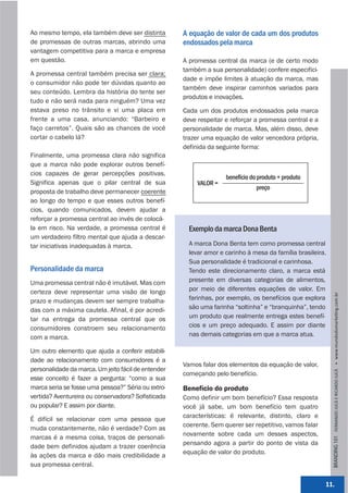 Ao mesmo tempo, ela também deve ser distinta         A equação de valor de cada um dos produtos
de promessas de outras marcas, abrindo uma           endossados pela marca
vantagem competitiva para a marca e empresa
em questão.                                          A promessa central da marca (e de certo modo
                                                     também a sua personalidade) confere especifici-
A promessa central também precisa ser clara;
                                                     dade e impõe limites à atuação da marca, mas
o consumidor não pode ter dúvidas quanto ao
                                                     também deve inspirar caminhos variados para
seu conteúdo. Lembra da história do tente ser
                                                     produtos e inovações.
tudo e não será nada para ninguém? Uma vez
estava preso no trânsito e vi uma placa em           Cada um dos produtos endossados pela marca
frente a uma casa, anunciando: “Barbeiro e           deve respeitar e reforçar a promessa central e a
faço carretos”. Quais são as chances de você         personalidade de marca. Mas, além disso, deve
cortar o cabelo lá?                                  trazer uma equação de valor vencedora própria,
                                                     definida da seguinte forma:
Finalmente, uma promessa clara não significa
que a marca não pode explorar outros benefí-
cios capazes de gerar percepções positivas.
                                                                    benefício do produto + produto
Significa apenas que o pilar central de sua               VALOR =
                                                                                 preço
proposta de trabalho deve permanecer coerente
ao longo do tempo e que esses outros benefí-
cios, quando comunicados, devem ajudar a
reforçar a promessa central ao invés de colocá-
la em risco. Na verdade, a promessa central é          Exemplo da marca Dona Benta
um verdadeiro filtro mental que ajuda a descar-
tar iniciativas inadequadas à marca.                   A marca Dona Benta tem como promessa central
                                                       levar amor e carinho à mesa da família brasileira.
                                                       Sua personalidade é tradicional e carinhosa.
Personalidade da marca                                 Tendo este direcionamento claro, a marca está
Uma promessa central não é imutável. Mas com           presente em diversas categorias de alimentos,
certeza deve representar uma visão de longo            por meio de diferentes equações de valor. Em




                                                                                                            BRANDING 101 FERNANDO JUCÁ E RICARDO JUCÁ         www.mundodomarke,ng.com.br
prazo e mudanças devem ser sempre trabalha-            farinhas, por exemplo, os benefícios que explora
das com a máxima cautela. Afinal, é por acredi-        são uma farinha “soltinha” e “branquinha”, tendo
tar na entrega da promessa central que os              um produto que realmente entrega estes benefí-
consumidores constroem seu relacionamento              cios e um preço adequado. E assim por diante
com a marca.                                           nas demais categorias em que a marca atua.

Um outro elemento que ajuda a conferir estabili-
dade ao relacionamento com consumidores é a
                                                     Vamos falar dos elementos da equação de valor,
personalidade da marca. Um jeito fácil de entender
                                                     começando pelo benefício.
esse conceito é fazer a pergunta: “como a sua
marca seria se fosse uma pessoa?” Séria ou extro-    Benefício do produto
vertida? Aventureira ou conservadora? Sofisticada    Como definir um bom benefício? Essa resposta
ou popular? E assim por diante.                      você já sabe, um bom benefício tem quatro
                                                     características: é relevante, distinto, claro e
É difícil se relacionar com uma pessoa que
                                                     coerente. Sem querer ser repetitivo, vamos falar
muda constantemente, não é verdade? Com as
                                                     novamente sobre cada um desses aspectos,
marcas é a mesma coisa, traços de personali-
                                                     pensando agora a partir do ponto de vista da
dade bem definidos ajudam a trazer coerência
                                                     equação de valor do produto.
às ações da marca e dão mais credibilidade a
sua promessa central.

                                                                                                        11.
 