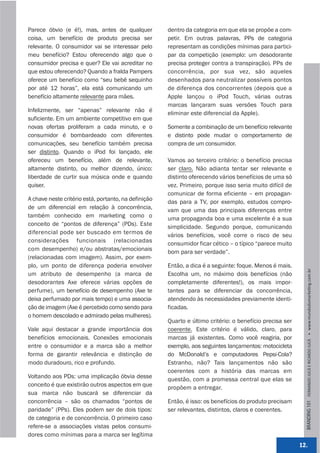 Parece óbvio (e é!), mas, antes de qualquer           dentro da categoria em que ela se propõe a com-
coisa, um benefício de produto precisa ser            petir. Em outras palavras, PPs de categoria
relevante. O consumidor vai se interessar pelo        representam as condições mínimas para partici-
meu benefício? Estou oferecendo algo que o            par da competição (exemplo: um desodorante
consumidor precisa e quer? Ele vai acreditar no       precisa proteger contra a transpiração). PPs de
que estou oferecendo? Quando a fralda Pampers         concorrência, por sua vez, são aqueles
oferece um benefício como “seu bebê sequinho          desenhados para neutralizar possíveis pontos
por até 12 horas”, ela está comunicando um            de diferença dos concorrentes (depois que a
benefício altamente relevante para mães.              Apple lançou o iPod Touch, várias outras
                                                      marcas lançaram suas versões Touch para
Infelizmente, ser “apenas” relevante não é            eliminar este diferencial da Apple).
suficiente. Em um ambiente competitivo em que
novas ofertas proliferam a cada minuto, e o           Somente a combinação de um benefício relevante
consumidor é bombardeado com diferentes               e distinto pode mudar o comportamento de
comunicações, seu benefício também precisa            compra de um consumidor.
ser distinto. Quando o iPod foi lançado, ele
ofereceu um benefício, além de relevante,             Vamos ao terceiro critério: o benefício precisa
altamente distinto, ou melhor dizendo, único:         ser claro. Não adianta tentar ser relevante e
liberdade de curtir sua música onde e quando          distinto oferecendo vários benefícios de uma só
quiser.                                               vez. Primeiro, porque isso seria muito difícil de
                                                      comunicar de forma eficiente – em propagan-
A chave neste critério está, portanto, na definição   das para a TV, por exemplo, estudos compro-
de um diferencial em relação à concorrência,          vam que uma das principais diferenças entre
também conhecido em marketing como o                  uma propaganda boa e uma excelente é a sua
conceito de “pontos de diferença” (PDs). Este         simplicidade. Segundo porque, comunicando
diferencial pode ser buscado em termos de             vários benefícios, você corre o risco de seu
considerações funcionais (relacionadas                consumidor ficar cético – o típico “parece muito
com desempenho) e/ou abstratas/emocionais             bom para ser verdade”.
(relacionadas com imagem). Assim, por exem-
plo, um ponto de diferença poderia envolver           Então, a dica é a seguinte: foque. Menos é mais.




                                                                                                            BRANDING 101 FERNANDO JUCÁ E RICARDO JUCÁ         www.mundodomarke,ng.com.br
um atributo de desempenho (a marca de                 Escolha um, no máximo dois benefícios (não
desodorantes Axe oferece várias opções de             completamente diferentes!), os mais impor-
perfume), um benefício de desempenho (Axe te          tantes para se diferenciar da concorrência,
deixa perfumado por mais tempo) e uma associa-        atendendo às necessidades previamente identi-
ção de imagem (Axe é percebido como sendo para        ficadas.
o homem descolado e admirado pelas mulheres).
                                                      Quarto e último critério: o benefício precisa ser
Vale aqui destacar a grande importância dos           coerente. Este critério é válido, claro, para
benefícios emocionais. Conexões emocionais            marcas já existentes. Como você reagiria, por
entre o consumidor e a marca são a melhor             exemplo, aos seguintes lançamentos: motocicleta
forma de garantir relevância e distinção de           do McDonald’s e computadores Pepsi-Cola?
modo duradouro, rico e profundo.                      Estranho, não? Tais lançamentos não são
                                                      coerentes com a história das marcas em
Voltando aos PDs: uma implicação óbvia desse          questão, com a promessa central que elas se
conceito é que existirão outros aspectos em que       propõem a entregar.
sua marca não buscará se diferenciar da
concorrência – são os chamados “pontos de             Então, é isso: os benefícios do produto precisam
paridade” (PPs). Eles podem ser de dois tipos:        ser relevantes, distintos, claros e coerentes.
de categoria e de concorrência. O primeiro caso
refere-se a associações vistas pelos consumi-
dores como mínimas para a marca ser legítima
                                                                                                          12.
 