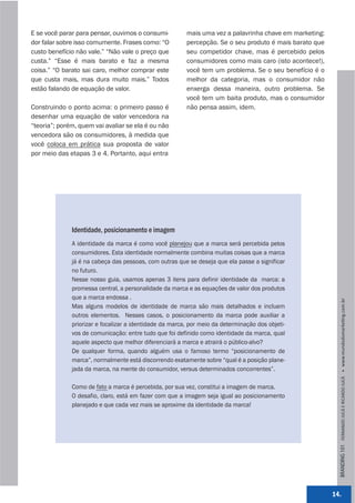 E se você parar para pensar, ouvimos o consumi-          mais uma vez a palavrinha chave em marketing:
dor falar sobre isso comumente. Frases como: “O          percepção. Se o seu produto é mais barato que
custo benefício não vale.” “Não vale o preço que         seu competidor chave, mas é percebido pelos
custa.” “Esse é mais barato e faz a mesma                consumidores como mais caro (isto acontece!),
coisa.” “O barato sai caro, melhor comprar este          você tem um problema. Se o seu benefício é o
que custa mais, mas dura muito mais.” Todos              melhor da categoria, mas o consumidor não
estão falando de equação de valor.                       enxerga dessa maneira, outro problema. Se
                                                         você tem um baita produto, mas o consumidor
Construindo o ponto acima: o primeiro passo é            não pensa assim, idem.
desenhar uma equação de valor vencedora na
“teoria”; porém, quem vai avaliar se ela é ou não
vencedora são os consumidores, à medida que
você coloca em prática sua proposta de valor
por meio das etapas 3 e 4. Portanto, aqui entra




              Identidade, posicionamento e imagem
              A identidade da marca é como você planejou que a marca será percebida pelos
              consumidores. Esta identidade normalmente combina muitas coisas que a marca
              já é na cabeça das pessoas, com outras que se deseja que ela passe a significar
              no futuro.
              Nesse nosso guia, usamos apenas 3 itens para definir identidade da marca: a
              promessa central, a personalidade da marca e as equações de valor dos produtos
              que a marca endossa .




                                                                                                           BRANDING 101 FERNANDO JUCÁ E RICARDO JUCÁ         www.mundodomarke,ng.com.br
              Mas alguns modelos de identidade de marca são mais detalhados e incluem
              outros elementos. Nesses casos, o posicionamento da marca pode auxiliar a
              priorizar e focalizar a identidade da marca, por meio da determinação dos objeti-
              vos de comunicação: entre tudo que foi definido como identidade da marca, qual
              aquele aspecto que melhor diferenciará a marca e atrairá o público-alvo?
              De qualquer forma, quando alguém usa o famoso termo “posicionamento de
              marca”, normalmente está discorrendo exatamente sobre “qual é a posição plane-
              jada da marca, na mente do consumidor, versus determinados concorrentes”.

              Como de fato a marca é percebida, por sua vez, constitui a imagem de marca.
              O desafio, claro, está em fazer com que a imagem seja igual ao posicionamento
              planejado e que cada vez mais se aproxime da identidade da marca!




                                                                                                         14.
 