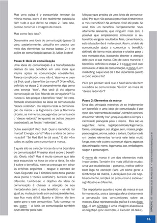 Mas uma coisa é o consumidor lembrar da               Mas por que preciso de uma ideia de comunica-
minha marca, outra é ele realmente associá-la         ção? Por que não posso comunicar diretamente
com tudo o que defini na etapa 2. Para isso,          o meu benefício? Na verdade, você até pode. Se
preciso construir a imagem da marca.                  você tem um benefício completamente novo,
                                                      altamente relevante, que ninguém mais tem, é
Mas como faço isso?                                   possível que simplesmente comunicar o seu
Desenvolva uma ideia de comunicação (passo 1)         benefício vai gerar resultados. Mas, convenhamos,
para, posteriormente, colocá-la em prática por        esta situação não é muito usual. Assim, a ideia de
meio dos elementos da marca (passo 2) e de            comunicação ajuda a comunicar o benefício
ações de comunicação (passo 3). Mãos à obra!          definido de forma mais atrativa e criativa para o
                                                      seu mercado-alvo, buscando chamar a atenção
Passo 1: Ideia de comunicação                         dele para a sua marca. Dito de outra maneira: o
Uma ideia de comunicação é a transformação            benefício, definido na etapa 2, é o o que você quer
criativa do seu benefício em uma ideia que            comunicar. A ideia de comunicação, o como. E, em
inspire ações de comunicação consistentes.            marketing, o que você diz é tão importante quanto
Parece complicado, mas não é. Vejamos o caso          o como você o faz!
da Skol: qual o benefício da marca? O benefício,      Pare pra pensar: será que a Skol seria tão bem
definido na etapa 2, é provavelmente algo como        sucedida se comunicasse “leveza” ao invés de
uma cerveja “leve”. Mas você já viu alguma            “desce redondo”?
comunicação da Skol falando de cerveja leve? Eu
nunca vi. Isto porque o benefício “leve” foi trans-
formado criativamente na ideia de comunicação         Passo 2: Elementos da marca
“desce redondo”. Ela inspirou toda a comunica-        Uma das principais maneiras de se implementar
ção da marca – a logomarca com a flechinha            um benefício e uma ideia de comunicação é por
circular, as inúmeras propagandas comunicando         meio dos “elementos da marca”, também conheci-
o “desce redondo” (enquanto as outras descem          dos como “identity mix”, porque ajudam a compor a
quadradas!), as festas “redondas”, etc.               identidade planejada para a marca. Eles são os
                                                      seguintes: nome, logotipo/símbolo/logomarca,
Outro exemplo? Red Bull. Qual o benefício da          forma, embalagem, cor, slogan, som, música, jingle,
marca? Energia, certo? Mas e a ideia de comu-         personagens, aroma, sabor e textura. Explicar cada




                                                                                                              BRANDING 101 FERNANDO JUCÁ E RICARDO JUCÁ         www.mundodomarke,ng.com.br
nicação? “Só Red Bull te dá asas.” E daí vêm          um destes elementos tornaria este texto muito
todas as ações para comunicar a marca.                longo, mas vale a pena comentar alguns aspectos
                                                      dos principais: nome, logomarca, cor, embalagem,
E quais são as características de uma boa ideia       slogan e personagem.
de comunicação? Primeiro: ela é sobre o benefí-
cio. Óbvio, não? Mas é muito comum que isto           O nome da marca é um dos elementos mais
seja esquecido na hora de criar a ideia. Se não       importantes. Também é o mais difícil de mudar,
é sobre o benefício, nem se preocupe em olhar         uma vez estabelecido – portanto, melhor definir
os critérios seguintes – rasgue e comece de           bem logo no começo! Para um nome gerar a
novo. Segundo: ela é simples como toda grande         lembrança da marca, é desejável que ele seja,
ideia (como o “desce redondo”). Terceiro: ela é       basicamente, simples de pronunciar e escrever,
diferente. Lembre-se: o objetivo da ideia de          significativo e diferente.
comunicação é chamar a atenção do seu
mercado-alvo para o seu benefício – se ela for        Tão importante quanto o nome da marca é sua
igual, ou muito parecida com outras já existentes,    forma escrita, pois a tipologia afeta diretamente
isso fica mais difícil. Quarto e último: ela tem      a percepção dos consumidores sobre as
apelo para o seu consumidor. Tudo começa no           marcas. Essa representação gráfica é o seu logo-
seu quem – a ideia de comunicação também              tipo. Já um símbolo é uma imagem associada
deve atentar para isso.                               ao logotipo (por exemplo, o swoosh da Nike).


                                                                                                            16.
 