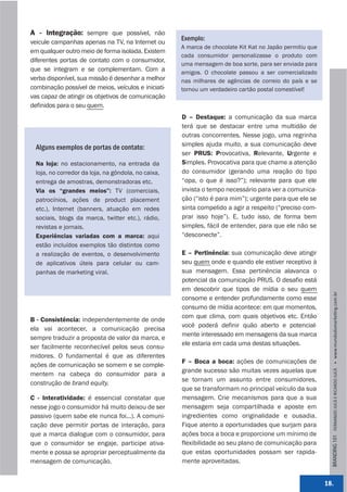 A - Integração: sempre que possível, não
                                                     Exemplo:
veicule campanhas apenas na TV, na Internet ou
                                                     A marca de chocolate Kit Kat no Japão permitiu que
em qualquer outro meio de forma isolada. Existem
                                                     cada consumidor personalizasse o produto com
diferentes portas de contato com o consumidor,
                                                     uma mensagem de boa sorte, para ser enviada para
que se integram e se complementam. Com a             amigos. O chocolate passou a ser comercializado
verba disponível, sua missão é desenhar a melhor     nas milhares de agências de correio do país e se
combinação possível de meios, veículos e iniciati-   tornou um verdadeiro cartão postal comestível!
vas capaz de atingir os objetivos de comunicação
definidos para o seu quem.
                                                     D – Destaque: a comunicação da sua marca
                                                     terá que se destacar entre uma multidão de
                                                     outras concorrentes. Nesse jogo, uma regrinha
  Alguns exemplos de portas de contato:              simples ajuda muito, a sua comunicação deve
                                                     ser PRUS: Provocativa, Relevante, Urgente e
  Na loja: no estacionamento, na entrada da          Simples. Provocativa para que chame a atenção
  loja, no corredor da loja, na gôndola, no caixa,   do consumidor (gerando uma reação do tipo
  entrega de amostras, demonstradoras etc.           “opa, o que é isso?”); relevante para que ele
  Via os “grandes meios”: TV (comerciais,            invista o tempo necessário para ver a comunica-
  patrocínios, ações de product placement            ção (“isto é para mim”); urgente para que ele se
  etc.), Internet (banners, atuação em redes         sinta compelido a agir a respeito (“preciso com-
  sociais, blogs da marca, twitter etc.), rádio,     prar isso hoje”). E, tudo isso, de forma bem
  revistas e jornais.                                simples, fácil de entender, para que ele não se
  Experiências variadas com a marca: aqui            “desconecte”.
  estão incluídos exemplos tão distintos como
  a realização de eventos, o desenvolvimento         E – Pertinência: sua comunicação deve atingir
  de aplicativos úteis para celular ou cam-          seu quem onde e quando ele estiver receptivo à
  panhas de marketing viral.                         sua mensagem. Essa pertinência alavanca o
                                                     potencial da comunicação PRUS. O desafio está
                                                     em descobrir que tipos de mídia o seu quem




                                                                                                            BRANDING 101 FERNANDO JUCÁ E RICARDO JUCÁ         www.mundodomarke,ng.com.br
                                                     consome e entender profundamente como esse
                                                     consumo de mídia acontece: em que momentos,
                                                     com que clima, com quais objetivos etc. Então
B - Consistência: independentemente de onde
                                                     você poderá definir quão aberto e potencial-
ela vai acontecer, a comunicação precisa
                                                     mente interessado em mensagens da sua marca
sempre traduzir a proposta de valor da marca, e
                                                     ele estaria em cada uma destas situações.
ser facilmente reconhecível pelos seus consu-
midores. O fundamental é que as diferentes
                                                     F – Boca a boca: ações de comunicações de
ações de comunicação se somem e se comple-
                                                     grande sucesso são muitas vezes aquelas que
mentem na cabeça do consumidor para a
                                                     se tornam um assunto entre consumidores,
construção de brand equity.
                                                     que se transformam no principal veículo da sua
C - Interatividade: é essencial constatar que        mensagem. Crie mecanismos para que a sua
nesse jogo o consumidor há muito deixou de ser       mensagem seja compartilhada e aposte em
passivo (quem sabe ele nunca foi...). A comuni-      ingredientes como originalidade e ousadia.
cação deve permitir portas de interação, para        Fique atento a oportunidades que surjam para
que a marca dialogue com o consumidor, para          ações boca a boca e proporcione um mínimo de
que o consumidor se engaje, participe ativa-         flexibilidade ao seu plano de comunicação para
mente e possa se apropriar perceptualmente da        que estas oportunidades possam ser rapida-
mensagem de comunicação.                             mente aproveitadas.


                                                                                                          18.
 