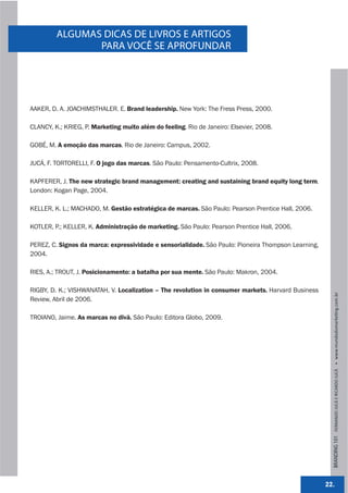 ALGUMAS DICAS DE LIVROS E ARTIGOS
                PARA VOCÊ SE APROFUNDAR




AAKER, D. A. JOACHIMSTHALER. E. Brand leadership. New York: The Fress Press, 2000.

CLANCY, K.; KRIEG, P. Marketing muito além do feeling. Rio de Janeiro: Elsevier, 2008.

GOBÉ, M. A emoção das marcas. Rio de Janeiro: Campus, 2002.

JUCÁ, F. TORTORELLI, F. O jogo das marcas. São Paulo: Pensamento-Cultrix, 2008.

KAPFERER, J. The new strategic brand management: creating and sustaining brand equity long term.
London: Kogan Page, 2004.

KELLER, K. L.; MACHADO, M. Gestão estratégica de marcas. São Paulo: Pearson Prentice Hall, 2006.

KOTLER, P.; KELLER, K. Administração de marketing. São Paulo: Pearson Prentice Hall, 2006.

PEREZ, C. Signos da marca: expressividade e sensorialidade. São Paulo: Pioneira Thompson Learning,
2004.

RIES, A.; TROUT, J. Posicionamento: a batalha por sua mente. São Paulo: Makron, 2004.

RIGBY, D. K.; VISHWANATAH, V. Localization – The revolution in consumer markets. Harvard Business




                                                                                                       BRANDING 101 FERNANDO JUCÁ E RICARDO JUCÁ         www.mundodomarke,ng.com.br
Review, Abril de 2006.

TROIANO, Jaime. As marcas no divã. São Paulo: Editora Globo, 2009.




                                                                                                     22.
 