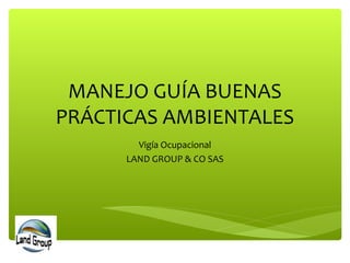 MANEJO GUÍA BUENAS
PRÁCTICAS AMBIENTALES
Vigía Ocupacional
LAND GROUP & CO SAS
 