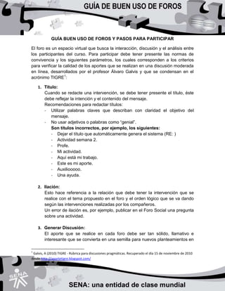 GUÍA BUEN USO DE FOROS Y PASOS PARA PARTICIPAR
El foro es un espacio virtual que busca la interacción, discusión y el análisis entre
los participantes del curso. Para participar debe tener presente las normas de
convivencia y los siguientes parámetros, los cuales corresponden a los criterios
para verificar la calidad de los aportes que se realizan en una discusión moderada
en línea, desarrollados por el profesor Álvaro Galvis y que se condensan en el
acrónimo TIGRE1
:
1. Título:
Cuando se redacte una intervención, se debe tener presente el título, éste
debe reflejar la intención y el contenido del mensaje.
Recomendaciones para redactar títulos:
- Utilizar palabras claves que describan con claridad el objetivo del
mensaje.
- No usar adjetivos o palabras como “genial”.
Son títulos incorrectos, por ejemplo, los siguientes:
- Dejar el título que automáticamente genera el sistema (RE: )
- Actividad semana 2.
- Profe.
- Mi actividad.
- Aquí está mi trabajo.
- Este es mi aporte.
- Auxiliooooo.
- Una ayuda.
2. Ilación:
Esto hace referencia a la relación que debe tener la intervención que se
realice con el tema propuesto en el foro y el orden lógico que se va dando
según las intervenciones realizadas por los compañeros.
Un error de ilación es, por ejemplo, publicar en el Foro Social una pregunta
sobre una actividad.
3. Generar Discusión:
El aporte que se realice en cada foro debe ser tan sólido, llamativo e
interesante que se convierta en una semilla para nuevos planteamientos en
1
Galvis, A (2010) TIGRE - Rúbrica para discusiones pragmáticas. Recuperado el día 15 de noviembre de 2010
desde http://aportetigre.blogspot.com/
 