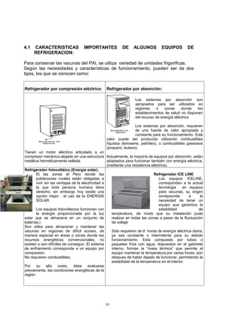 4.1   CARACTERISTICAS               IMPORTANTES            DE     ALGUNOS          EQUIPOS        DE
      REFRIGERACION:

Para conservar las vacunas del PAI, se utiliza variedad de unidades frigoríficas.
Según las necesidades y características de funcionamiento, pueden ser de dos
tipos, los que se conocen como:


Refrigerador por compresión eléctrico:           Refrigerador por absorción:

                                                                   Los sistemas por absorción son
                                                                   apropiados para ser utilizados en
                                                                   regiones    o    zonas     donde   los
                                                                   establecimientos de salud no disponen
                                                                   del recurso de energía eléctrica.

                                                                  Los sistemas por absorción, requieren
                                                                  de una fuente de calor apropiada y
                                                                  constante para su funcionamiento. Este
                                                 calor puede ser producido utilizando combustibles
                                                 líquidos (kerosene, petróleo), o combustibles gaseosos
                                                 (propano, butano).
Tienen un motor eléctrico articulado a un
compresor mecánico,alojado en una estructura Actualmente, la mayoría de equipos por absorción, están
metálica herméticamente sellada.                   adaptados para funcionar también con energía eléctrica,
                                                   (mediante una resistencia eléctrica).
Refrigerador fotovoltáico (Energía solar).
       El las zonas el Perú donde las                                         Refrigerador ICE LINE
       poblaciones rurales están obligadas a                                     Los equipos ICELINE,
       vivir sin las ventajas de la electricidad a                               corresponden a la actual
       la que toda persona humana tiene                                          tecnologia      en equipos
       derecho; sin embargo hoy existe una                                       para vacunas, su origen
       opción mejor : el uso de la ENERGÍA                                       ocrrepsonde        a     la
       SOLAR.                                                                    necesidad de tener un
                                                                                 equipo que garantice la
       Los equipos fotovoltaicos funcionan con                                   estabilidad             de
       la energía proporcionada por la luz           temperatura, de modo que su instalación pude
solar que se almacena en un conjunto de              realizar en todas las zonas a pesar de la fluctuación
baterías.}                                           de voltaje
Son útiles para almacenar y mantener las
vacunas en regiones de difícil acceso, de            Solo requieren de 8 horas de energía eléctrica diaria,
manera especial en áreas o zonas donde los           ya sea constante o intermitente para su debido
recursos energéticos convencionales, no              funcionamiento. Esta compuesto por tubos o
existen o son difíciles de conseguir. El sistema     paquetes fríos con agua, dispuestos en el gabinete
de enfriamiento corresponde a un equipo por          interno, forman la “masa térmica” que permite al
compresión.                                          equipo mantener la temperatura por varias horas, aún
No requieren combustibles,                           despues de haber dejado de funcionar, permitiendo la
                                                     estabilidad de la temperatura en el interior.
Por su alto costo, debe evaluarse
previamente, las condiciones energéticas de la
región




                                                10
 