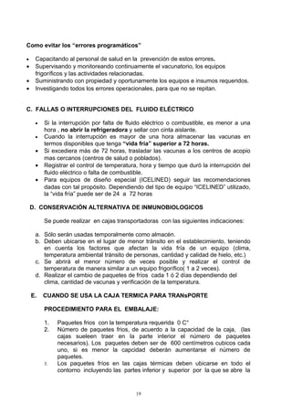 Como evitar los “errores programáticos”

•    Capacitando al personal de salud en la prevención de estos errores.
•    Supervisando y monitoreando continuamente el vacunatorio, los equipos
     frigoríficos y las actividades relacionadas.
•    Suministrando con propiedad y oportunamente los equipos e insumos requeridos.
•    Investigando todos los errores operacionales, para que no se repitan.

        A.
C. FALLAS O INTERRUPCIONES DEL FLUIDO ELÉCTRICO

     •   Si la interrupción por falta de fluido eléctrico o combustible, es menor a una
         hora , no abrir la refrigeradora y sellar con cinta aislante.
     •   Cuando la interrupción es mayor de una hora almacenar las vacunas en
         termos disponibles que tenga “vida fría” superior a 72 horas.
     •   Si excediera más de 72 horas, trasladar las vacunas a los centros de acopio
         mas cercanos (centros de salud o poblados).
     •   Registrar el control de temperatura, hora y tiempo que duró la interrupción del
         fluido eléctrico o falta de combustible.
     •   Para equipos de diseño especial (ICELINED) seguir las recomendaciones
         dadas con tal propósito. Dependiendo del tipo de equipo “ICELINED” utilizado,
         la “vida fría” puede ser de 24 a 72 horas

    D. CONSERVACIÓN ALTERNATIVA DE INMUNOBIOLOGICOS

         Se puede realizar en cajas transportadoras con las siguientes indicaciones:

     a. Sólo serán usadas temporalmente como almacén.
     b. Deben ubicarse en el lugar de menor tránsito en el establecimiento, teniendo
        en cuenta los factores que afectan la vida fría de un equipo (clima,
        temperatura ambiental tránsito de personas, cantidad y calidad de hielo, etc.)
     c. Se abrirá el menor número de veces posible y realizar el control de
        temperatura de manera similar a un equipo frigorífico( 1 a 2 veces).
     d. Realizar el cambio de paquetes de fríos cada 1 ó 2 días dependiendo del
        clima, cantidad de vacunas y verificación de la temperatura.

    E.   CUANDO SE USA LA CAJA TERMICA PARA TRANsPORTE

         PROCEDIMIENTO PARA EL EMBALAJE:

         1.   Paquetes frios con la temperatura requerida 0 C°
         2.   Número de paquetes frios, de acuerdo a la capacidad de la caja, (las
              cajas sueleen traer en la parte interior el número de paquetes
              necesarios). Los paquetes deben ser de 600 centímetros cubicos cada
              uno, si es menor la capcidad deberán aumentarse el número de
              paquetes.
         3.   Los paquetes fríos en las cajas térmicas deben ubicarse en todo el
              contorno incluyendo las partes inferior y superior por la que se abre la


                                            19
 