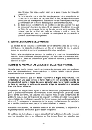 caja térmica, (las cajas suelen traer en la parte interior la indicación
           respectiva)
      4.   Se debe recordar que el “aire frio” es más pesado que el aire caliente, en
           consecuencia al colocar los paquetes frios “arriba”, se logrará una mejor
           distribución de la temperatura pues el aire frio se ira siempre hacia abajo
           y permanecera en el interior de la caja que contienen las vacunas.
      5.   Se debe revisar periódicamente las condiciones de los paquetes fríos que
           se encuentran dentro de las cajas. Si los paquetes fríos tienen presencia
           de hielo, la temperatura dentro de la caja térmica será confiable. De
           notarse que la cantidad de hielo es mínima o está a punto de
           descongelarse, ello será un indicador para reemplazar los paquetes fríos
           por otros debidamente congelados.


F. CONTROL DE CALIDAD DE LAS VACUNAS

   La calidad de las vacunas es controlada por el fabricante antes de su venta y
   distribución. No obstante, si sobreviene un fallo en la cadena de frío, la vacuna
   puede ser sometida a nuevas pruebas para determinar su calidad.

   Debido a la complejidad de este tipo de pruebas y el costo que demandaría las
   mismas, es recomendable, siempre que haya una ruptura de la Cadena de Frío,
   comunicar al Centro de Distribución, para valorar el incidente y determinar las
   acciones a seguir.

CUIDADOS AL PREPARAR LAS VACUNAS EN CAJAS FRIAS Y TERMOS.

Se debe tener mucho cuidado cuando se preparan los termos y cajas frías, cualquier
error por desconocimiento, irresponsabilidad u omisión puede propiciar graves
consecuencias que es necesario evitar.

Cuando las vacunas que no deben exponerse a bajas temperaturas, son
embaladas en una caja térmica o termo fabricado con elemento aislante de
buena calidad, existe el riesgo de que se congelen, con mayor razón cuando no
se tiene en cuenta o no se le presta atención al tipo de paquete frío o paquetes
fríos que deben utilizarse.

En principio, no hay problema alguno si se trata de vacunas que pueden congelarse,
pues la preparación del termo no demandaría mayor preocupación, ya que se puede
poner dentro del termo, las vacunas con paquetes fríos a bajas temperaturas. El
problema está, en que por lo general se preparan y embalan diversas vacunas para
ser enviadas a los niveles correspondientes (entre vacunas que pueden congelarse y
otras no). En otros casos la preparación de los termos con las vacunas del uso diario
en el establecimiento de salud, demanda serio cuidado en el proceso.

Recientes evaluaciones, ha permitido detectar en alto porcentaje, la exposición a
bajas temperaturas de vacunas que no deben congelarse.

El problema es derivado por el uso de paquetes fríos “eutécticos”. Se debe recordar
que los paquetes fríos a ser utilizados en los termos deben ser aquellos que



                                         20
 