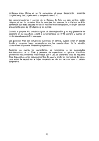 contienen agua. Como ya se ha comentado, el agua, físicamente,             presenta
congelación y descongelación a la temperatura de 0 ºC.

Las recomendaciones y normas de la Cadena de Frío, en este sentido, están
dirigidos al uso de paquetes fríos de este tipo. Las normas de la Cadena de Frío
demandan que todo paquete frío al ser retirado de un congelador, se dejen calentar
previamente antes de introducirlos a los termos.

Cuando el paquete frío presenta signos de descongelación, y no hay presencia de
escarcha en su superficie, estará a la temperatura de 0 ºC siempre y cuando el
contenido del paquete frío sea agua.

Los paquetes fríos con soluciones eutécticas en cambio, pueden estar en estado
liquido y presentar bajas temperaturas por las características de la solución
contenida en el paquete frío (sales y/o gelatinas).

Teniendo en cuenta los comentarios, se recomienda a las Autoridades
Administrativas de la ESNI y personal de supervisión en general, identificar
plenamente los problemas relacionados por el uso de diferentes tipos de paquetes
fríos disponibles en los establecimientos de salud y emitir las normativas del caso,
para evitar la exposición a bajas temperaturas, de las vacunas que no deben
congelarse.




                                         21
 
