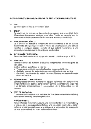 DEFINICION DE TERMINOS EN CADENA DE FRIO – VACUNACION SEGURA


1.-   FRIO
      Se define como la falta o ausencia de calor

2.-   CALOR
      Es una forma de energía, se transmite de un cuerpo a otro en virtud de la
      diferencia de temperatura existente entre ellos. El calor se transmite solo de
      una sustancia de temperatura más alta a otra de temperatura más baja

3.-   PROCESO FRIGORÍFICO
      Es el proceso de reducir la temperatura de una sustancia o de un espacio
      determinado. El espacio puede ser el interior de un refrigerador, una cámara
      frigorífica o cualquier espacio cerrado, el que deberá mantenerse a una
      temperatura más baja que la del ambiente que la rodea

4.-   AUTONOMÍA FRIGORÍFICA
      Tiempo de funcionamiento del equipo, en caso de corte de energía a 32° C.

5.-   VIDA FRIA
      Tiempo en el que se mantiene el equipo a temperaturas adecuadas para los
      biológicos.
      Existen factores que afectan la vida fría
      a. Temperatura ambiente que rodea la caja o componente térmico
      b. Calidad y espesor del aislamiento con que está hecha la caja térmica
      c. Cantidad y temperatura del hielo o paquetes fríos que se ponen al interior
          de la caja térmica.

6.-   MANTENIMIENTO PREVENTIVO
      Es todo proceso referido a mantener los equipos frigorificos y los componenets
      complementarios en óptimas condiciones y permite garantizar una larga vida
      y un correcto almacenamiento y conservación de la temperatura de las
      vacunas.

7.-   TEST DE AGITACIÓN
      Consiste en la comprobar si el frasco de vacuna presenta sedimento denso y
      blanquecino, flóculos y partículas granuladas.

      PROCEDIMIENTO
      Tomar 2 frascos de la misma vacuna, uno recién extraído de la refrigeradora y
      el otro que es el que supuestamente tiene una exposición incorrecta se agitan
      en forma circular ambos frascos y se colocan a la vez encima de un paquete
      frío y se toman nota de las observaciones inmediatas.




                                         22
 