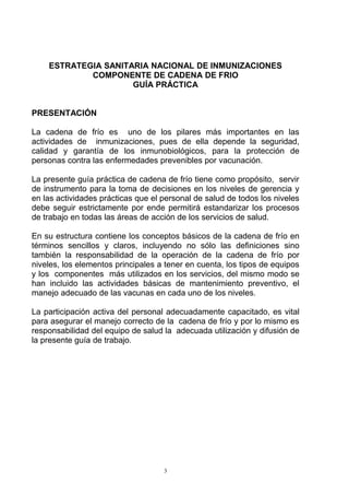 ESTRATEGIA SANITARIA NACIONAL DE INMUNIZACIONES
            COMPONENTE DE CADENA DE FRIO
                     GUÍA PRÁCTICA


PRESENTACIÓN

La cadena de frío es uno de los pilares más importantes en las
actividades de inmunizaciones, pues de ella depende la seguridad,
calidad y garantía de los inmunobiológicos, para la protección de
personas contra las enfermedades prevenibles por vacunación.

La presente guía práctica de cadena de frío tiene como propósito, servir
de instrumento para la toma de decisiones en los niveles de gerencia y
en las actividades prácticas que el personal de salud de todos los niveles
debe seguir estrictamente por ende permitirá estandarizar los procesos
de trabajo en todas las áreas de acción de los servicios de salud.

En su estructura contiene los conceptos básicos de la cadena de frío en
términos sencillos y claros, incluyendo no sólo las definiciones sino
también la responsabilidad de la operación de la cadena de frío por
niveles, los elementos principales a tener en cuenta, los tipos de equipos
y los componentes más utilizados en los servicios, del mismo modo se
han incluido las actividades básicas de mantenimiento preventivo, el
manejo adecuado de las vacunas en cada uno de los niveles.

La participación activa del personal adecuadamente capacitado, es vital
para asegurar el manejo correcto de la cadena de frío y por lo mismo es
responsabilidad del equipo de salud la adecuada utilización y difusión de
la presente guía de trabajo.




                                    3
 