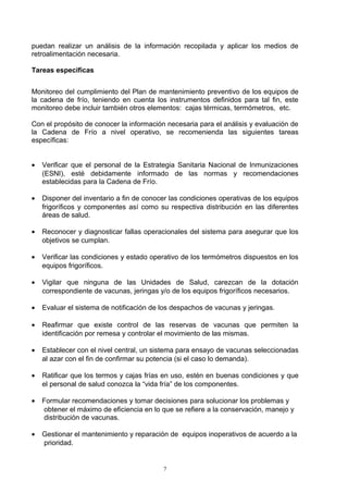 puedan realizar un análisis de la información recopilada y aplicar los medios de
retroalimentación necesaria.

Tareas especificas


Monitoreo del cumplimiento del Plan de mantenimiento preventivo de los equipos de
la cadena de frío, teniendo en cuenta los instrumentos definidos para tal fin, este
monitoreo debe incluir también otros elementos: cajas térmicas, termómetros, etc.

Con el propósito de conocer la información necesaria para el análisis y evaluación de
la Cadena de Frío a nivel operativo, se recomenienda las siguientes tareas
específicas:


•   Verificar que el personal de la Estrategia Sanitaria Nacional de Inmunizaciones
    (ESNI), esté debidamente informado de las normas y recomendaciones
    establecidas para la Cadena de Frío.

•   Disponer del inventario a fin de conocer las condiciones operativas de los equipos
    frigoríficos y componentes así como su respectiva distribución en las diferentes
    áreas de salud.

•   Reconocer y diagnosticar fallas operacionales del sistema para asegurar que los
    objetivos se cumplan.

•   Verificar las condiciones y estado operativo de los termómetros dispuestos en los
    equipos frigoríficos.

•   Vigilar que ninguna de las Unidades de Salud, carezcan de la dotación
    correspondiente de vacunas, jeringas y/o de los equipos frigoríficos necesarios.

•   Evaluar el sistema de notificación de los despachos de vacunas y jeringas.

•   Reafirmar que existe control de las reservas de vacunas que permiten la
    identificación por remesa y controlar el movimiento de las mismas.

•   Establecer con el nivel central, un sistema para ensayo de vacunas seleccionadas
    al azar con el fin de confirmar su potencia (si el caso lo demanda).

•   Ratificar que los termos y cajas frías en uso, estén en buenas condiciones y que
    el personal de salud conozca la “vida fría” de los componentes.

•   Formular recomendaciones y tomar decisiones para solucionar los problemas y
    obtener el máximo de eficiencia en lo que se refiere a la conservación, manejo y
    distribución de vacunas.

•   Gestionar el mantenimiento y reparación de equipos inoperativos de acuerdo a la
    prioridad.


                                          7
 