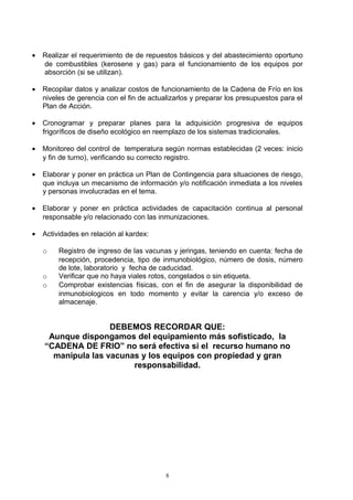 •   Realizar el requerimiento de de repuestos básicos y del abastecimiento oportuno
    de combustibles (kerosene y gas) para el funcionamiento de los equipos por
    absorción (si se utilizan).

•   Recopilar datos y analizar costos de funcionamiento de la Cadena de Frío en los
    niveles de gerencia con el fin de actualizarlos y preparar los presupuestos para el
    Plan de Acción.

•   Cronogramar y preparar planes para la adquisición progresiva de equipos
    frigoríficos de diseño ecológico en reemplazo de los sistemas tradicionales.

•   Monitoreo del control de temperatura según normas establecidas (2 veces: inicio
    y fin de turno), verificando su correcto registro.

•   Elaborar y poner en práctica un Plan de Contingencia para situaciones de riesgo,
    que incluya un mecanismo de información y/o notificación inmediata a los niveles
    y personas involucradas en el tema.

•   Elaborar y poner en práctica actividades de capacitación continua al personal
    responsable y/o relacionado con las inmunizaciones.

•   Actividades en relación al kardex:

    o    Registro de ingreso de las vacunas y jeringas, teniendo en cuenta: fecha de
         recepción, procedencia, tipo de inmunobiológico, número de dosis, número
         de lote, laboratorio y fecha de caducidad.
    o    Verificar que no haya viales rotos, congelados o sin etiqueta.
    o    Comprobar existencias físicas, con el fin de asegurar la disponibilidad de
         inmunobiologicos en todo momento y evitar la carencia y/o exceso de
         almacenaje.


                    DEBEMOS RECORDAR QUE:
     Aunque dispongamos del equipamiento más sofisticado, la
    “CADENA DE FRIO” no será efectiva si el recurso humano no
      manipula las vacunas y los equipos con propiedad y gran
                         responsabilidad.




                                           8
 
