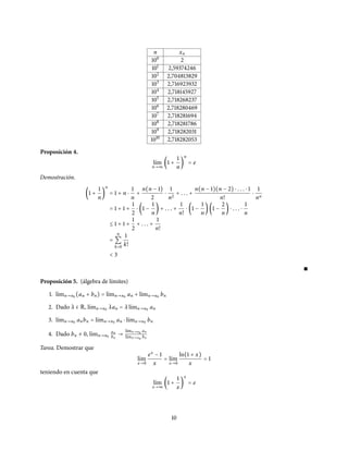 n xn
100
2
101
2,59374246
102
2,704813829
103
2,716923932
104
2,718145927
105
2,718268237
106
2,718280469
107
2,718281694
108
2,718281786
109
2,718282031
1010
2,718282053
Proposición 4.
l´ım
n→∞
(1 +
1
n
)
n
= e
Demostración.
(1 +
1
n
)
n
= 1 + n ⋅
1
n
+
n(n − 1)
2
⋅
1
n2
+ . . . +
n(n − 1)(n − 2) ⋅ . . . ⋅ 1
n!
⋅
1
nn
= 1 + 1 +
1
2
⋅ (1 −
1
n
) + . . . +
1
n!
⋅ (1 −
1
n
)(1 −
2
n
) ⋅ . . . ⋅
1
n
≤ 1 + 1 +
1
2
+ . . . +
1
n!
=
n
∑
k=0
1
k!
< 3
∎
Proposición 5. (álgebra de límites)
1. l´ımn→n0 (an + bn) = l´ımn→n0 an + l´ımn→n0 bn
2. Dado λ ∈ R, l´ımn→n0 λan = λ l´ımn→n0 an
3. l´ımn→n0 anbn = l´ımn→n0 an ⋅ l´ımn→n0 bn
4. Dado bn ≠ 0, l´ımn→n0
an
bn
→
l´ımn→n0 an
l´ımn→n0 bn
Tarea. Demostrar que
l´ım
x→0
ex
− 1
x
= l´ım
x→0
ln(1 + x)
x
= 1
teniendo en cuenta que
l´ım
x→∞
(1 +
1
x
)
x
= e
10
 