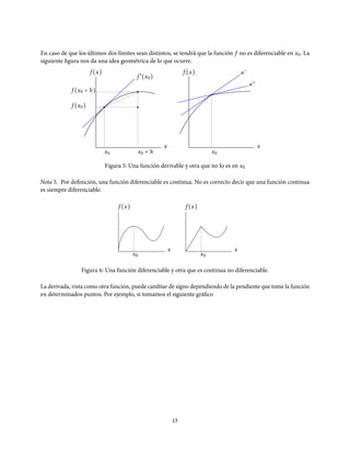 En caso de que los últimos dos límites sean distintos, se tendrá que la función f no es diferenciable en x0. La
siguiente figura nos da una idea geométrica de lo que ocurre.
f ′
(x0)
f (x0)
f (x0 + h)
x
x0 x0 + h
f (x) a−
x
x0
f (x)
a+
Figura 5: Una función derivable y otra que no lo es en x0
Nota 5. Por definición, una función diferenciable es continua. No es correcto decir que una función continua
es siempre diferenciable.
f (x)
x0
f (x)
x
x0
x
Figura 6: Una función diferenciable y otra que es continua no diferenciable.
La derivada, vista como otra función, puede cambiar de signo dependiendo de la pendiente que tome la función
en determinados puntos. Por ejemplo, si tomamos el siguiente gráfico
13
 