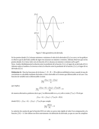 f (x)
x
d f (x)
x
Figura 7: Idea geométrica de derivada.
En los puntos donde f (x) alcanza máximos o mínimos el valor de la derivada d f (x) es cero y en los gráficos
se observa que la derivada cambia de signo tras alcanzar un máximo o mínimo. Además observen que en los
puntos donde f (x) tiene valor cero, la función d f (x) alcanza un máximo o mínimo (¿Por qué?)
Tarea. Analice detalladamente la relación entre la pendiente de la función f (x) y el signo de su derivada d f (x).
Además realice el análisis a la inversa es decir, la relación entre la pendiente de la función f (x) y el signo de su
derivada d f (x).
Definición 14. Para las funciones de la forma f D ⊂ R → R la diferenciabilidad se tiene cuando la tasa de
crecimiento es calculable mediante derivadas, es decir derivable es lo mismo que diferenciable en tal caso. Una
función de variable real es diferenciable si existe
l´ım
h→0
f (x0 + h) − f (x0)
h
que implica
l´ım
x→x0
f (x0 + h) − f (x0) − f ′
(x0)h
h
= 0
de manera alternativa, podemos decir que f es diferenciable en x0 si y sólo si existe f ′
(x0) ∈ R tal que
f (x0 + h) = f (x0) + f ′
(x0)h + θ(h)
donde θ(h) = f (x0 + h) − f (x0) − f ′
(x0)h que cumple
l´ım
h→0
θ(h)
h
= 0
Lo anterior da cuenta de que la función θ(h) en valor se acerca más rápido al valor 0 en comparación a la
función f (h) = h. Esto último nos lleva nuevamente a la definición de derivada, ya que en caso de cumplirse
14
 
