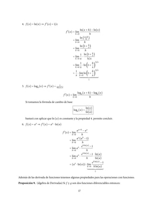 4. f (x) = ln(x) ⇒ f ′
(x) = 1/x
f ′
(x) = l´ım
h→0
ln(x + h) − ln(x)
h
= l´ım
h→0
ln(x+h
h
)
h
= l´ım
h→0
ln(1 + h
x
)
h
= l´ım
h→0
1
x
⋅
ln(1 + h
x
)
h/x
= l´ım
h→0
1
x
⋅ ln(1 +
h
x
)
h/x
=
1
x
⋅ l´ım
h→0
ln(1 +
h
x
)
h/x
1
5. f (x) = loga(x) ⇒ f ′
(x) = 1
ln(a)⋅x
f ′
(x) = l´ım
h→0
loga(x + h) − loga(x)
h
Si tomamos la fórmula de cambio de base
loga(x) =
ln(x)
ln(a)
bastará con aplicar que ln(a) es constante y la propiedad 4. permite concluir.
6. f (x) = ax
⇒ f ′
(x) = ax
⋅ ln(a)
f ′
(x) = l´ım
h→0
ax+h
− ax
h
= l´ım
h→0
ax
(ah
− 1)
h
= l´ım
h→0
ax
⋅
eh ln(a)
− 1
h
= l´ım
h→0
ax
⋅
eh ln(a)
− 1
h
⋅
ln(a)
ln(a)
= (ax
⋅ ln(a)) ⋅ l´ım
h→0
eh ln(a)
− 1
h ln(a)
1
Además de las derivada de funciones tenemos algunas propiedades para las operaciones con funciones.
Proposición 9. (álgebra de Derivadas) Si f y д son dos funciones diferenciables entonces:
17
 