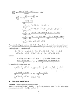 4. (
f
д
)
′
(x) =
f ′
(x) ⋅ д(x) − f (x) ⋅ д′
(x)
[д(x)]2
(con д(x) ≠ 0)
(
f
д
)
′
(x) = l´ım
h→0
(
f
д )(x + h) − (
f
д )(x)
h
= l´ım
h→0
f (x+h)
д(x+h) −
f (x)
д(x)
h
=
1
[д(x)]2
⋅ l´ım
h→0
f (x + h) ⋅ д(x) − f (x) ⋅ д(x + h)
h
=
1
[д(x)]2
⋅ l´ım
h→0
f (x + h) ⋅ д(x) − f (x)д(x) + f (x)д(x) − f (x)д(x + h)
h
=
1
[д(x)]2
⋅ l´ım
h→0
(f (x + h) − f (x)) ⋅ д(x) − f (x) ⋅ (д(x + h) − д(x))
h
=
1
[д(x)]2
⋅ (l´ım
h→0
(f (x + h) − f (x)) ⋅ д(x)
h
− l´ım
h→0
f (x) ⋅ (д(x + h) − д(x))
h
)
=
1
[д(x)]2
⋅ (f ′
(x) ⋅ д(x) − f (x) ⋅ д′
(x))
Proposición 10. (Regla de la cadena) Si f D ⊂ R → R y д E ⊂ R → R son funciones diferenciables en x0 e
y0 = f (x0) respectivamente, entonces д○ f es diferenciable en x0 y se cumple que (f ○д)′
(x) = f ′
(д(x))⋅д′
(x).
Por definición, si д ○ f es diferenciable
(д ○ f )(x + h) = (д ○ f )(x) + (д ○ f )′
(x) ⋅ (f (x + h) − f (x)) + θ(f (x + h) − f (x))
д(f (x + h)) = д(f (x)) + д′
(f (x)) ⋅ (f (x + h) − f (x)) + θ(f (x + h) − f (x))
entonces,
д(f (x + h)) − д(f (x)) = д′
(f (x)) ⋅ (f (x + h) − f (x)) + θ(f (x + h) − f (x))
д(f (x + h)) − д(f (x))
h
= д′
(f (x)) ⋅
f (x + h) − f (x)
h
+
θ(f (x + h) − f (x))
h
En la medida que h → 0 se tendrá que
l´ım
h→0
д(f (x + h)) − д(f (x))
h
= l´ım
h→0
д′
(f (x)) ⋅
f (x + h) − f (x)
h
+ l´ım
h→0
θ(f (x + h) − f (x))
h
0
l´ım
h→0
д(f (x + h)) − д(f (x))
h
= д′
(f (x)) ⋅ l´ım
h→0
f (x + h) − f (x)
h
l´ım
h→0
д(f (x + h)) − д(f (x))
h
= д′
(f (x)) ⋅ f ′
(x)
9. Teoremas importantes
Teorema 3. (Teorema de Bolzano-Weierstrass en R)
Sean [a, b] un intervalo cerrado y acotado y f [a, b] → R continua tal que f (a) y f (b) tienen signos
contrarios, entonces existe c ∈ [a, b] tal que f (c) = 0.
19
 