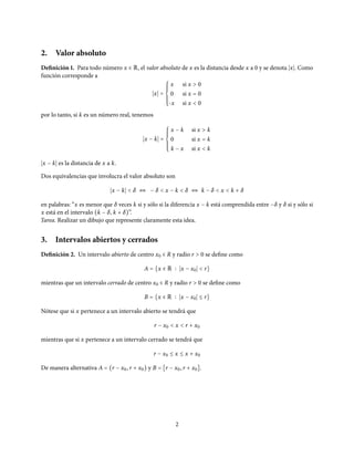 2. Valor absoluto
Definición 1. Para todo número x ∈ R, el valor absoluto de x es la distancia desde x a 0 y se denota x . Como
función corresponde a
x =
⎧⎪⎪⎪⎪
⎨
⎪⎪⎪⎪⎩
x si x > 0
0 si x = 0
-x si x < 0
por lo tanto, si k es un número real, tenemos
x − k =
⎧⎪⎪⎪⎪
⎨
⎪⎪⎪⎪⎩
x − k si x > k
0 si x = k
k − x si x < k
x − k es la distancia de x a k.
Dos equivalencias que involucra el valor absoluto son
x − k < δ ⇔ − δ < x − k < δ ⇔ k − δ < x < k + δ
en palabras: “x es menor que δ veces k si y sólo si la diferencia x − k está comprendida entre −δ y δ si y sólo si
x está en el intervalo (k − δ, k + δ)”.
Tarea. Realizar un dibujo que represente claramente esta idea.
3. Intervalos abiertos y cerrados
Definición 2. Un intervalo abierto de centro x0 ∈ R y radio r > 0 se define como
A = {x ∈ R x − x0 < r}
mientras que un intervalo cerrado de centro x0 ∈ R y radio r > 0 se define como
B = {x ∈ R x − x0 ≤ r}
Nótese que si x pertenece a un intervalo abierto se tendrá que
r − x0 < x < r + x0
mientras que si x pertenece a un intervalo cerrado se tendrá que
r − x0 ≤ x ≤ x + x0
De manera alternativa A = (r − x0, r + x0) y B = [r − x0, r + x0].
2
 