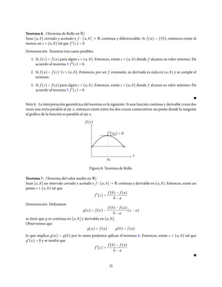 Teorema 6. (Teorema de Rolle en R)
Sean [a, b] cerrado y acotado y f [a, b] → R continua y diferenciable. Si f (a) = f (b), entonces existe al
menos un c ∈ (a, b) tal que f ′
(c) = 0.
Demostración. Tenemos tres casos posibles:
1. Si f (c) < f (a) para algún c ∈ (a, b). Entonces, existe c ∈ (a, b) donde f alcanza su valor mínimo. De
acuerdo al teorema 5 f ′
(c) = 0.
2. Si f (a) = f (c) ∀c ∈ (a, b). Entonces, por ser f constante, su derivada es nula en (a, b) y se cumple el
teorema.
3. Si f (c) > f (a) para algún c ∈ (a, b). Entonces, existe c ∈ (a, b) donde f alcanza su valor máximo. De
acuerdo al teorema 5 f ′
(c) = 0.
∎
Nota 6. La interpretación geométrica del teorema es la siguiente: Si una función continua y derivable cruza dos
veces una recta paralela al eje x, entonces existe entre los dos cruces consecutivos un punto donde la tangente
al gráfico de la función es paralela al eje x.
f (x)
x0
x
f ′
(x0) = 0
Figura 8: Teorema de Rolle.
Teorema 7. (Teorema del valor medio en R)
Sean [a, b] un intervalo cerrado y acotado y f [a, b] → R continua y derivable en (a, b). Entonces, existe un
punto c ∈ (a, b) tal que
f ′
(c) =
f (b) − f (a)
b − a
Demostración. Definamos
д(x) = f (x) −
f (b) − f (a)
b − a
(x − a)
se tiene que д es continua en [a, b] y derivable en (a, b).
Observemos que
д(a) = f (a) д(b) = f (a)
lo que implica д(a) = д(b) por lo tanto podemos aplicar el teorema 6. Entonces, existe c ∈ (a, b) tal que
д′
(x) = 0 y se tendrá que
f ′
(c) =
f (b) − f (a)
b − a
∎
21
 