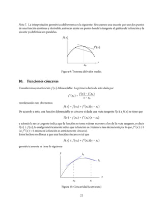 Nota 7. La interpretación geométrica del teorema es la siguiente: Si trazamos una secante que une dos puntos
de una función continua y derivable, entonces existe un punto donde la tangente al gráfico de la función y la
secante ya definida son paralelas.
f (x)
x0
x
f ′
(x)
Figura 9: Teorema del valor medio.
10. Funciones cóncavas
Consideremos una función f (x) diferenciable. La primera derivada está dada por
f ′
(x0) =
f (x) − f (x0)
x − x0
reordenando esto obtenemos
f (x) = f (x0) + f ′
(x0)(x − x0)
De acuerdo a esto, una función diferenciable es cóncava si dada una recta tangente l(x) a f (x) se tiene que
l(x) = f (x0) + f ′
(x0)(x − x0)
y además la recta tangente indica que la función no toma valores mayores a los de la recta tangente, es decir
l(x) ≥ f (x), lo cual geométricamente indica que la función es creciente a tasa decreciente por lo que f ′′
(x) ≤ 0
(si f ′′
(x) < 0 entonces la función es estrictamente cóncava).
Estos hechos nos llevan a que una función cóncava es tal que
f (x) ≤ f (x0) + f ′
(x0)(x − x0)
geométricamente se tiene lo siguiente
x
y
x0 x1
l0
l1
Figura 10: Concavidad (curvatura)
22
 