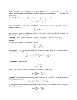 donde ej corresponde al vector (1, 0) si j = 1 y (0, 1) si j = 2. Notemos que x + hej = (x1 + h, x2) si j = 1. A esta
función, siendo de R en R, le podemos aplicar la diferenciabilidad que ya hemos visto. Si j = 1, la variable x2 se
mantiene fija.
Definición 15. Llamaremos derivada parcial de f con respecto a xj en x ∈ R2
a
∂ f
∂xj
(x) = l´ım
h→0
f (x + hej) − f (x)
h
si dicho límite existe. Cuando la derivada parcial de f con respecto a xj existe en todo punto de A, entonces
ella define una función
∂ f
∂xj
A ⊆ Rn
→ R
Nota 8. Notemos que, como una derivada parcial es una derivada de una función de R en R, uno puede usar
todas las reglas de derivación ya vistas.
Ejemplo 9. Calcular la derivada parcial de la función f con respecto a x1 para f (x1, x2) = x1x2√
x2
1 +x2
2
.
Solución
Para esto notamos que si (x1, x2) ≠ (0, 0) entonces
∂ f
∂x1
=
x3
2
√
x2
1 + x2
2
Si deﬁnimos f (0, 0) = 0 entonces podemos calcular también la derivada parcial de f con respecto a x1 en
(0, 0). Aquí usamos la deﬁnición
∂ f
∂x1
(0, 0) = l´ım
h→0
f (h, 0) − f (0, 0)
h
= l´ım
h→0
0
h
= 0
Definición 16. (Diferencial) Sea
f R2
→ R
(x1, x2) ↦ z
donde z es un valor real, tenemos que el diferencial de la función esta dado por
d f =
∂ f
∂x1
dx1 +
∂ f
∂x2
dx2
Ejemplo 10. (Teoria del consumidor) Si la función de utilidad es U(x1, x2) = x
1/2
1 x
1/2
2 , entonces el diferencial
de la función corresponde a
dU =
1
2
x
−1/2
1 x
1/2
2 dx1 +
1
2
x
1/2
1 x
−1/2
2 dx2
En términos más generales, si las derivadas parciales de una función U(x1, x2) cualquiera existen, entonces su
diferencial esta dado por
dU =
∂U
∂x1
dx1 +
∂U
∂x2
dx2
24
 