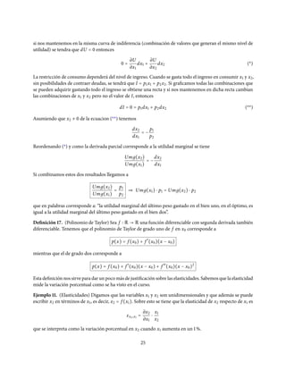 si nos mantenemos en la misma curva de indiferencia (combinación de valores que generan el mismo nivel de
utilidad) se tendra que dU = 0 entonces
0 =
∂U
∂x1
dx1 +
∂U
∂x2
dx2 (*)
La restricción de consumo dependerá del nivel de ingreso. Cuando se gasta todo el ingreso en consumir x1 y x2,
sin posibilidades de contraer deudas, se tendrá que I = p1x1 + p2x2. Si graficamos todas las combinaciones que
se pueden adquirir gastando todo el ingreso se obtiene una recta y si nos mantenemos en dicha recta cambian
las combinaciones de x1 y x2 pero no el valor de I, entonces
dI = 0 = p1dx1 + p2dx2 (**)
Asumiendo que x2 ≠ 0 de la ecuacion (**) tenemos
dx2
dx1
= −
p1
p2
Reordenando (*) y como la derivada parcial corresponde a la utilidad marginal se tiene
Umд(x2)
Umд(x1)
= −
dx2
dx1
Si combinamos estos dos resultados llegamos a
Umд(x2)
Umд(x1)
=
p1
p2
⇒ Umд(x1) ⋅ p1 = Umд(x2) ⋅ p2
que en palabras corresponde a: “la utilidad marginal del último peso gastado en el bien uno, en el óptimo, es
igual a la utilidad marginal del último peso gastado en el bien dos”.
Definición 17. (Polinomio de Taylor) Sea f R → R una función diferenciable con segunda derivada también
diferenciable. Tenemos que el polinomio de Taylor de grado uno de f en x0 corresponde a
p(x) = f (x0) + f ′
(x0)(x − x0)
mientras que el de grado dos corresponde a
p(x) = f (x0) + f ′
(x0)(x − x0) + f ′′
(x0)(x − x0)2
Esta definición nos sirve para dar un poco más de justificación sobre las elasticidades. Sabemos que la elasticidad
mide la variación porcentual como se ha visto en el curso.
Ejemplo 11. (Elasticidades) Digamos que las variables x1 y x2 son unidimensionales y que además se puede
escribir x2 en términos de x1, es decir, x2 = f (x1). Sobre esto se tiene que la elasticidad de x2 respecto de x1 es
εx2,x1 =
∂x2
∂x1
⋅
x1
x2
que se interpreta como la variación porcentual en x2 cuando x1 aumenta en un 1%.
25
 