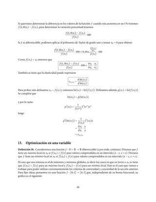 Si queremos determinar la diferencia en los valores de la función f cuando esta aumenta en un 1% tenemos
f (1, 01x1) − f (x1), para determinar la variación porcentual tenemos
f (1, 01x1) − f (x1)
f (x1)
⋅ 100
Si f es diferenciable, podemos aplicar el polinomio de Taylor de grado uno y tomar x0 = 0 para obtener
f (1, 01x1) − f (x1)
f (x1)
⋅ 100 ≈ 0, 01x1
∂ f (x1)
∂x1
f (x1)
⋅ 100
Como f (x1) = x2 tenemos que
f (1, 01x1) − f (x1)
f (x1)
⋅ 100 ≈
∂x2
∂x1
⋅
x1
x2
También se tiene que la elasticidad puede expresarse
εx2,x1 =
d ln(x2)
d ln(x1)
Para probar esto definamos x2 = f (x1) y entonces ln(x2) = ln(f (x1)). Definamos además д(x1) = ln(f (x1)).
Se cumplirá que
ln(x2) = д(ln(x1))
y por lo tanto
д′
(x1) =
1
f (ex)
f ′
(ex
)ex
luego
д′
(ln(x1)) =
1
f (x1)
f ′
(x1)x
=
dx2
dx1
⋅
x
y
= εx2,x1
13. Optimización en una variable
Definición 18. Consideremos una función f D ⊂ R → R diferenciable (y por ende, continua). Diremos que f
tiene un máximo local en x0 si f (x0) ≥ f (x) para valores comprendidos en un intervalo (x −ε, x +ε). Diremos
que f tiene un mínimo local en x0 si f (x0) ≤ f (x) para valores comprendidos en un intervalo (x − ε, x + ε).
El caso que nos interesa es el de máximos y mínimos globales, es decir los casos en que en torno a x0 se tiene
que f (x0) > f (x) para un máximo local y f (x0) < f (x) para un mínimo local. Este es el caso que vamos a
trabajar para poder utilizar convenientemente los criterios de convexidad y concavidad de la sección anterior.
Para fijar ideas, pensemos en una función f [0, 1] → [0, 1] que, independiente de su forma funcional, su
gráfico es el siguiente:
26
 